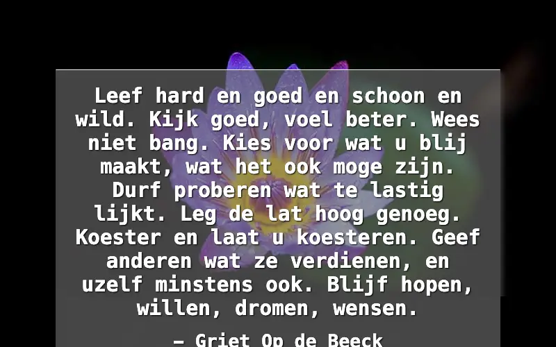 Leef hard en goed en schoon en wild. Kijk goed, voel beter. Wees niet bang. Kies voor wat u blij maakt, wat het ook moge zijn. Durf proberen wat te lastig lijkt. Leg de lat hoog genoeg. Koester en laat u koesteren. Geef anderen wat ze verdienen, en uzelf minstens ook. Blijf hopen, willen, dromen, we