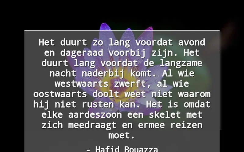 Het duurt zo lang voordat avond en dageraad voorbij zijn. Het duurt lang voordat de langzame nacht naderbij komt. Al wie westwaarts zwerft, al wie oostwaarts doolt weet niet waarom hij niet rusten kan. Het is omdat elke aardeszoon een skelet met zich meedraagt en ermee reizen moet.