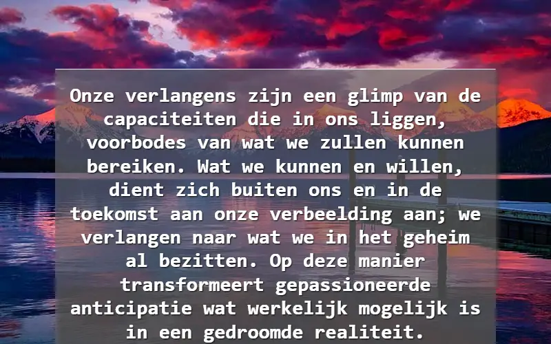 Onze verlangens zijn een glimp van de capaciteiten die in ons liggen, voorbodes van wat we zullen kunnen bereiken. Wat we kunnen en willen, dient zich buiten ons en in de toekomst aan onze verbeelding aan; we verlangen naar wat we in het geheim al bezitten. Op deze manier transformeert gepassioneerd