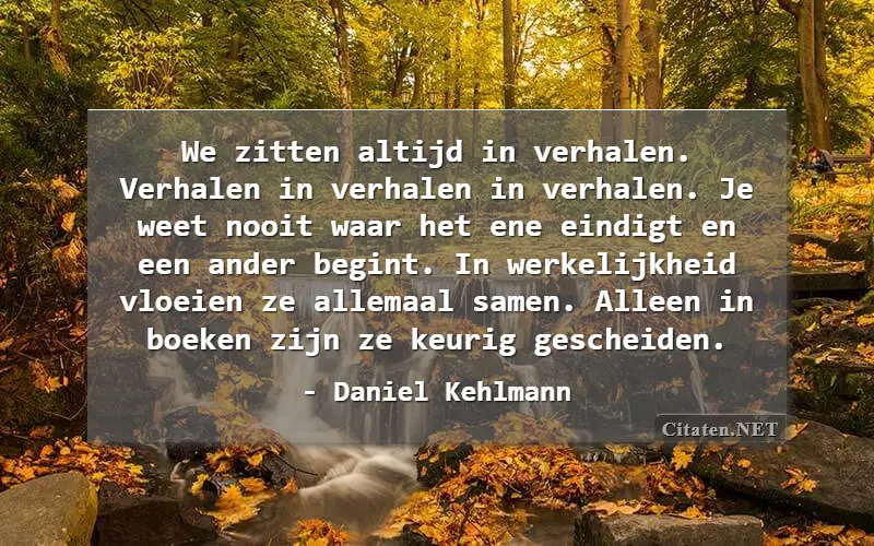 We zitten altijd in verhalen. Verhalen in verhalen in verhalen. Je weet nooit waar het ene eindigt en een ander begint. In werkelijkheid vloeien ze allemaal samen. Alleen in boeken zijn ze keurig gescheiden.