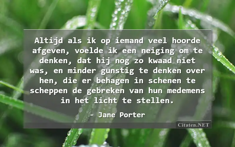 Altijd als ik op iemand veel hoorde afgeven, voelde ik een neiging om te denken, dat hij nog zo kwaad niet was, en minder gunstig te denken over hen, die er behagen in schenen te scheppen de gebreken van hun medemens in het licht te stellen.