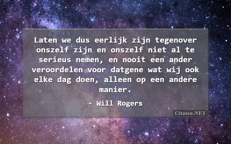 Laten we dus eerlijk zijn tegenover onszelf zijn en onszelf niet al te serieus nemen, en nooit een ander veroordelen voor datgene wat wij ook elke dag doen, alleen op een andere manier.